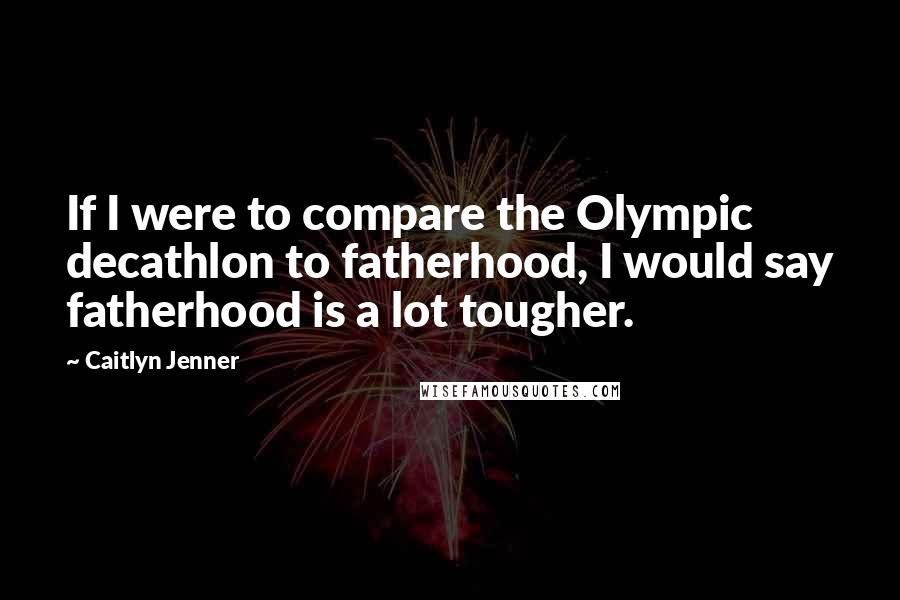 Caitlyn Jenner Quotes: If I were to compare the Olympic decathlon to fatherhood, I would say fatherhood is a lot tougher.