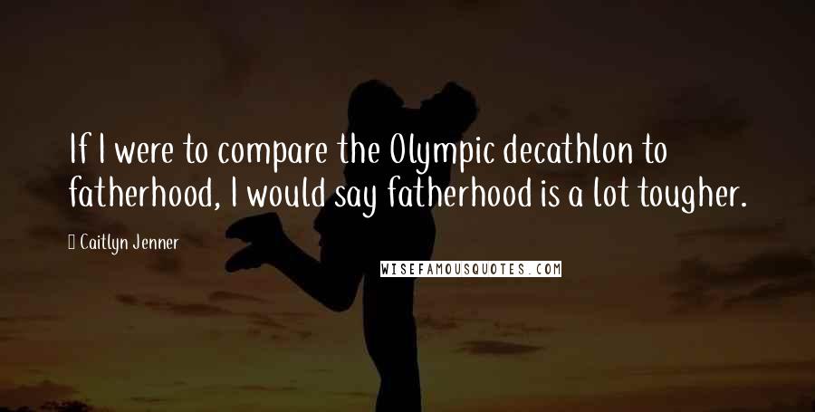 Caitlyn Jenner Quotes: If I were to compare the Olympic decathlon to fatherhood, I would say fatherhood is a lot tougher.