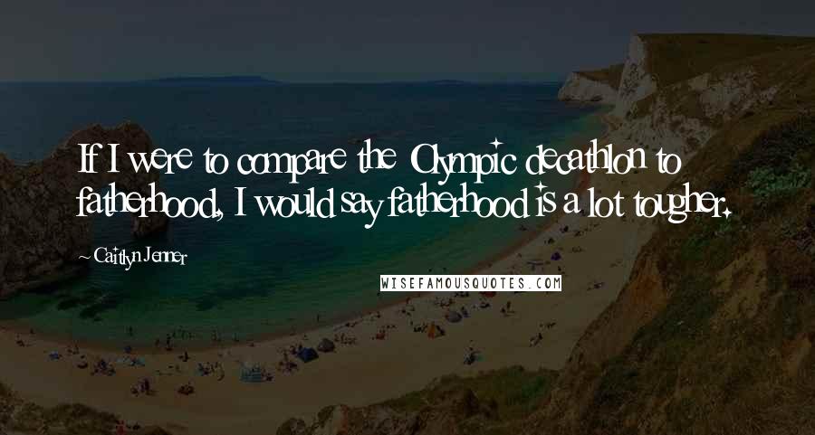 Caitlyn Jenner Quotes: If I were to compare the Olympic decathlon to fatherhood, I would say fatherhood is a lot tougher.