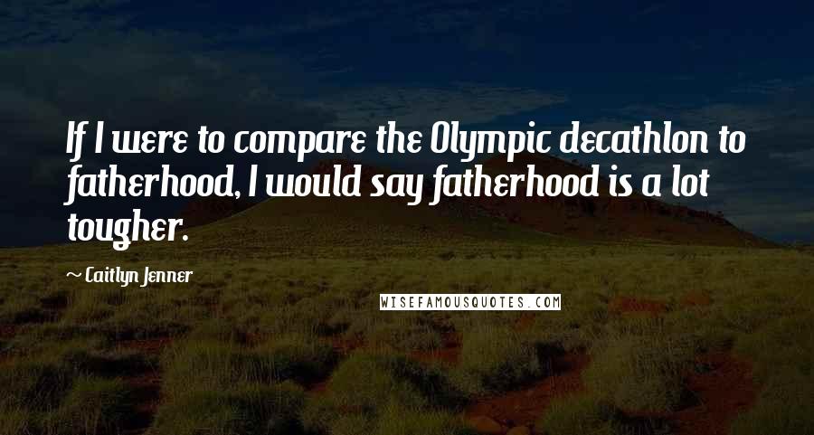 Caitlyn Jenner Quotes: If I were to compare the Olympic decathlon to fatherhood, I would say fatherhood is a lot tougher.