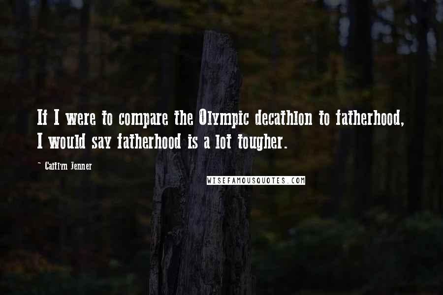 Caitlyn Jenner Quotes: If I were to compare the Olympic decathlon to fatherhood, I would say fatherhood is a lot tougher.