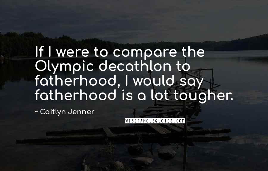 Caitlyn Jenner Quotes: If I were to compare the Olympic decathlon to fatherhood, I would say fatherhood is a lot tougher.