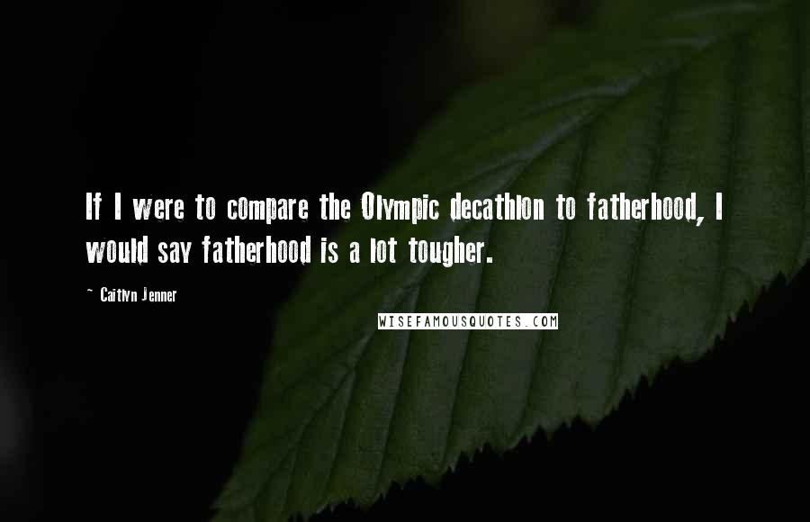 Caitlyn Jenner Quotes: If I were to compare the Olympic decathlon to fatherhood, I would say fatherhood is a lot tougher.