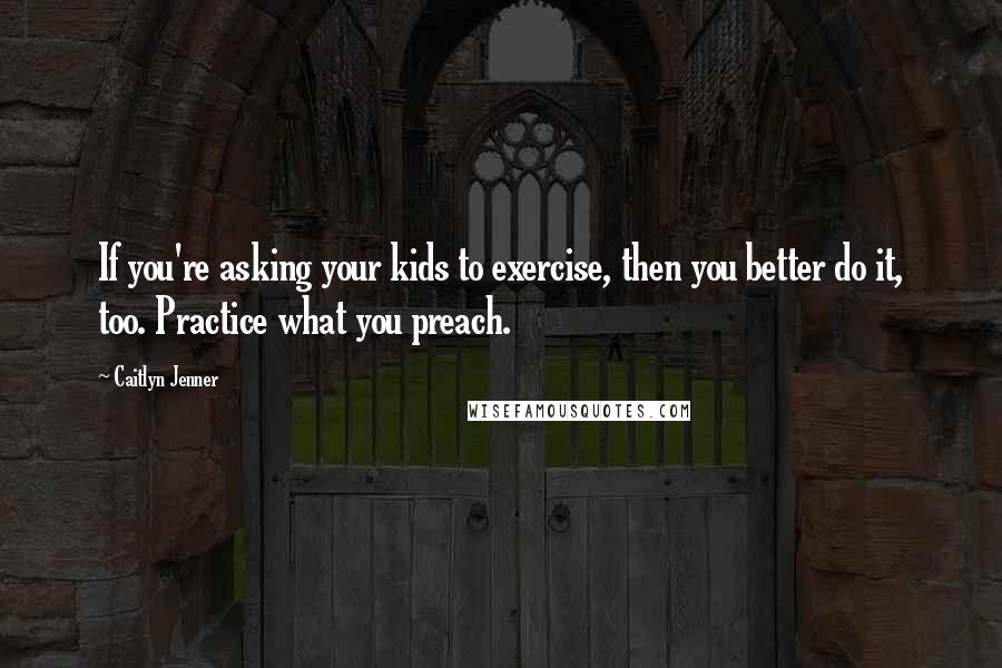 Caitlyn Jenner Quotes: If you're asking your kids to exercise, then you better do it, too. Practice what you preach.