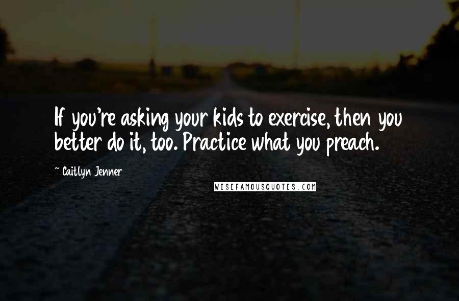 Caitlyn Jenner Quotes: If you're asking your kids to exercise, then you better do it, too. Practice what you preach.