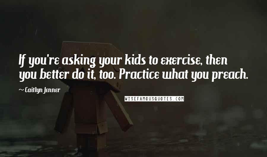 Caitlyn Jenner Quotes: If you're asking your kids to exercise, then you better do it, too. Practice what you preach.