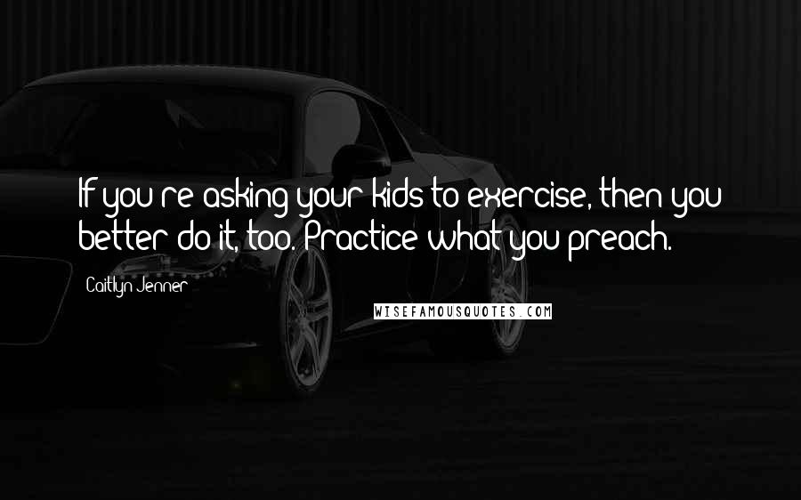 Caitlyn Jenner Quotes: If you're asking your kids to exercise, then you better do it, too. Practice what you preach.