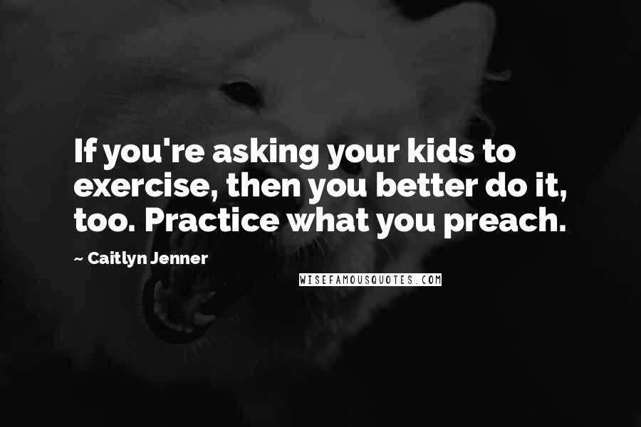 Caitlyn Jenner Quotes: If you're asking your kids to exercise, then you better do it, too. Practice what you preach.