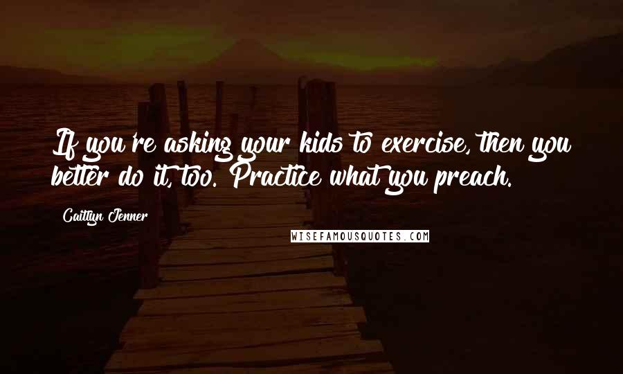 Caitlyn Jenner Quotes: If you're asking your kids to exercise, then you better do it, too. Practice what you preach.