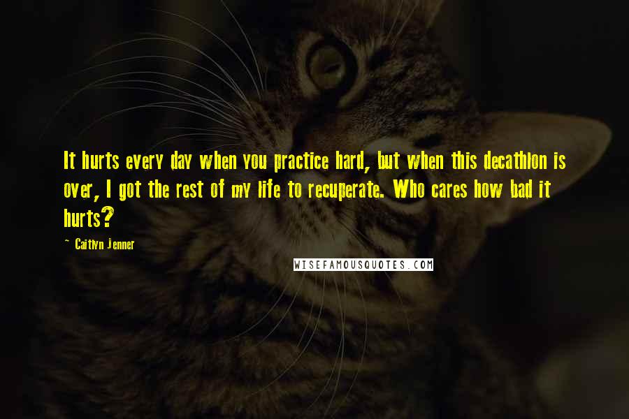 Caitlyn Jenner Quotes: It hurts every day when you practice hard, but when this decathlon is over, I got the rest of my life to recuperate. Who cares how bad it hurts?