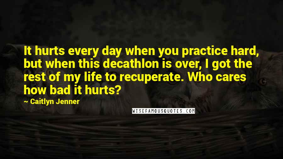 Caitlyn Jenner Quotes: It hurts every day when you practice hard, but when this decathlon is over, I got the rest of my life to recuperate. Who cares how bad it hurts?