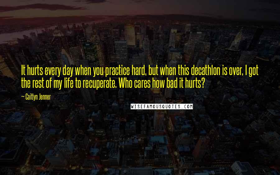 Caitlyn Jenner Quotes: It hurts every day when you practice hard, but when this decathlon is over, I got the rest of my life to recuperate. Who cares how bad it hurts?