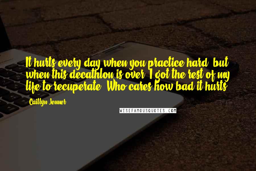 Caitlyn Jenner Quotes: It hurts every day when you practice hard, but when this decathlon is over, I got the rest of my life to recuperate. Who cares how bad it hurts?