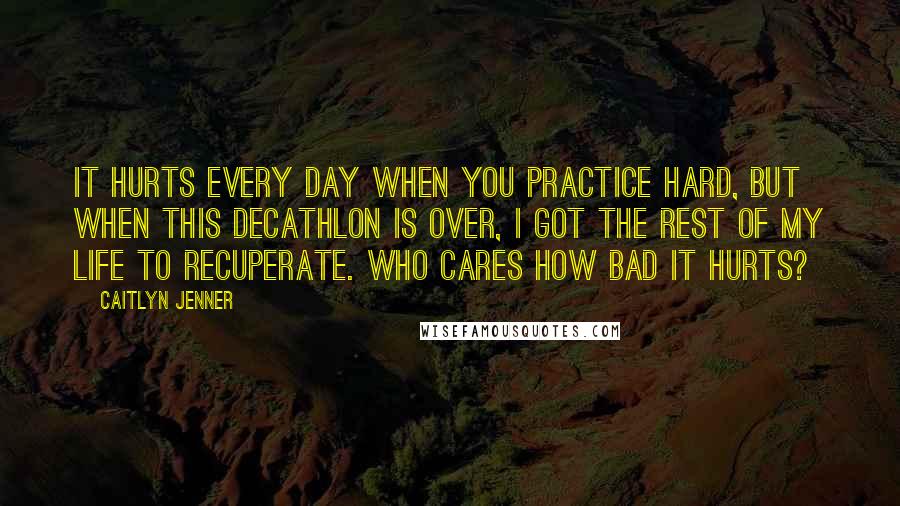 Caitlyn Jenner Quotes: It hurts every day when you practice hard, but when this decathlon is over, I got the rest of my life to recuperate. Who cares how bad it hurts?