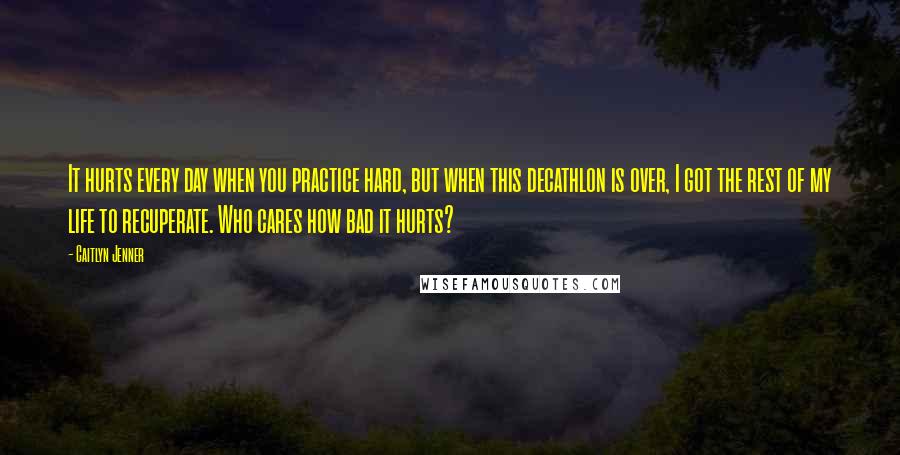 Caitlyn Jenner Quotes: It hurts every day when you practice hard, but when this decathlon is over, I got the rest of my life to recuperate. Who cares how bad it hurts?