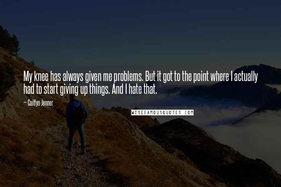 Caitlyn Jenner Quotes: My knee has always given me problems. But it got to the point where I actually had to start giving up things. And I hate that.