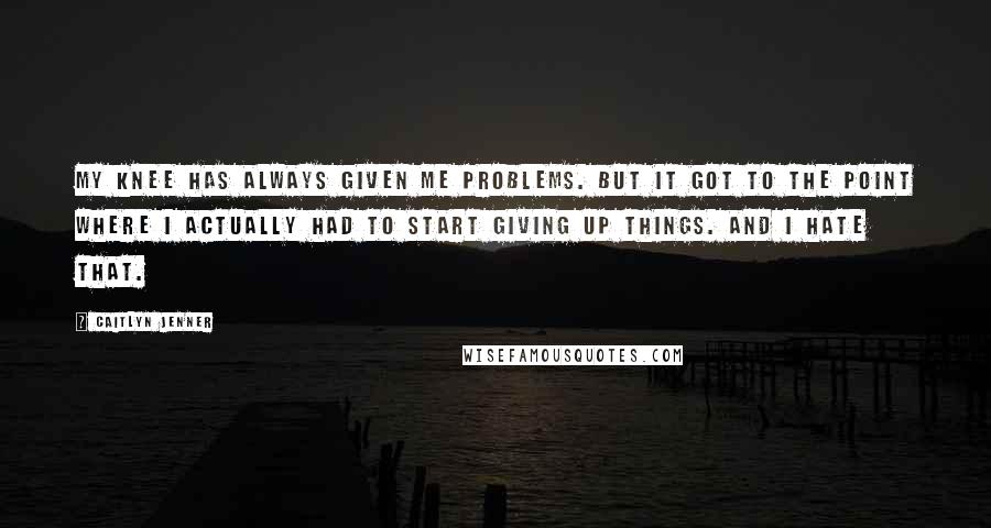 Caitlyn Jenner Quotes: My knee has always given me problems. But it got to the point where I actually had to start giving up things. And I hate that.