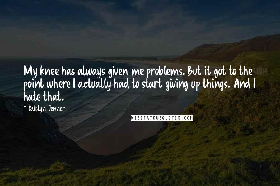 Caitlyn Jenner Quotes: My knee has always given me problems. But it got to the point where I actually had to start giving up things. And I hate that.