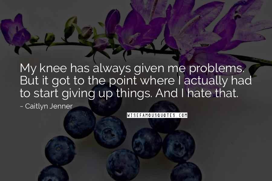 Caitlyn Jenner Quotes: My knee has always given me problems. But it got to the point where I actually had to start giving up things. And I hate that.