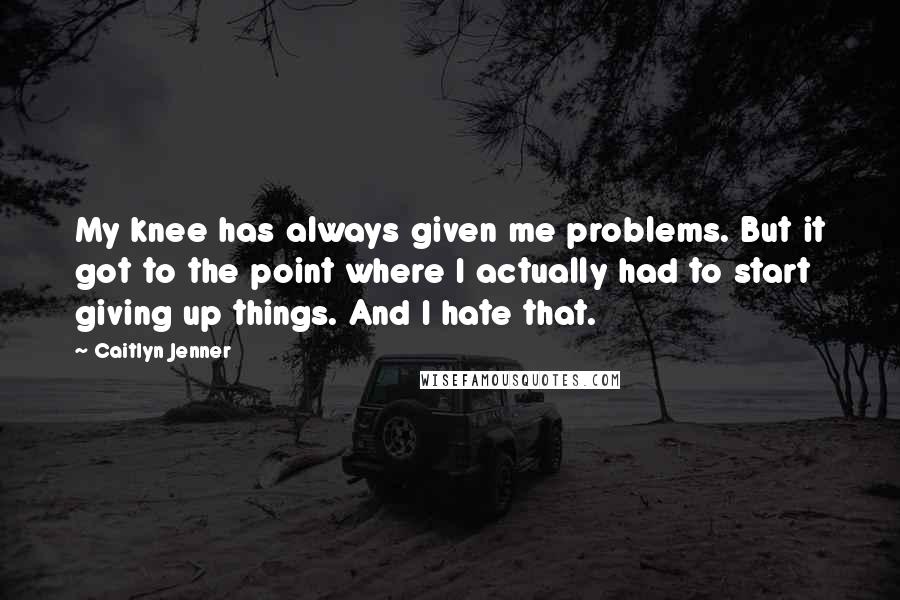 Caitlyn Jenner Quotes: My knee has always given me problems. But it got to the point where I actually had to start giving up things. And I hate that.