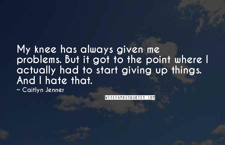 Caitlyn Jenner Quotes: My knee has always given me problems. But it got to the point where I actually had to start giving up things. And I hate that.