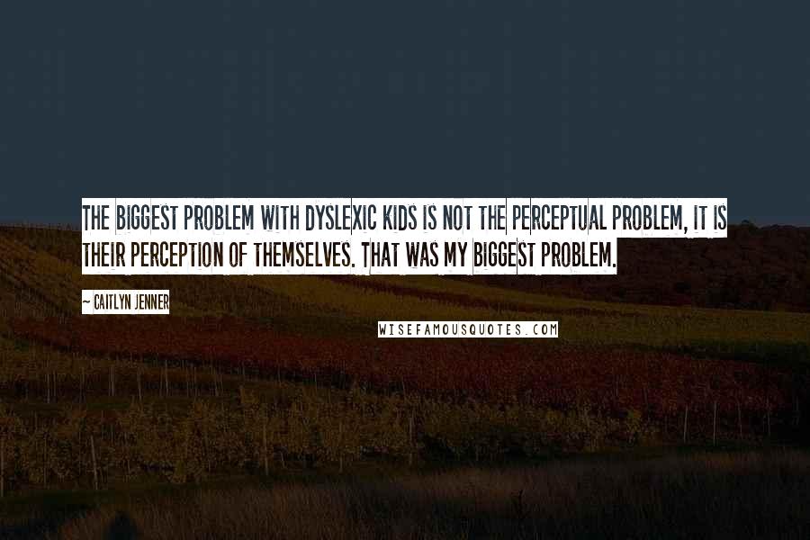 Caitlyn Jenner Quotes: The biggest problem with dyslexic kids is not the perceptual problem, it is their perception of themselves. That was my biggest problem.