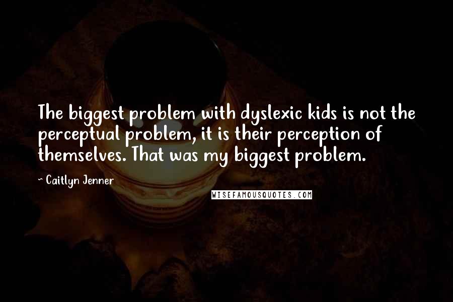 Caitlyn Jenner Quotes: The biggest problem with dyslexic kids is not the perceptual problem, it is their perception of themselves. That was my biggest problem.