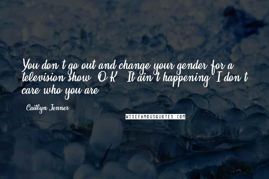 Caitlyn Jenner Quotes: You don't go out and change your gender for a television show, O.K.? It ain't happening. I don't care who you are.