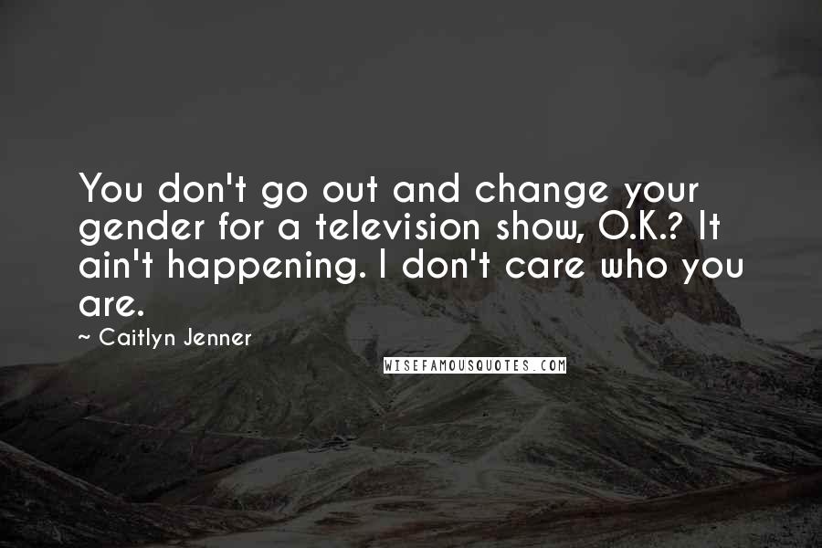 Caitlyn Jenner Quotes: You don't go out and change your gender for a television show, O.K.? It ain't happening. I don't care who you are.