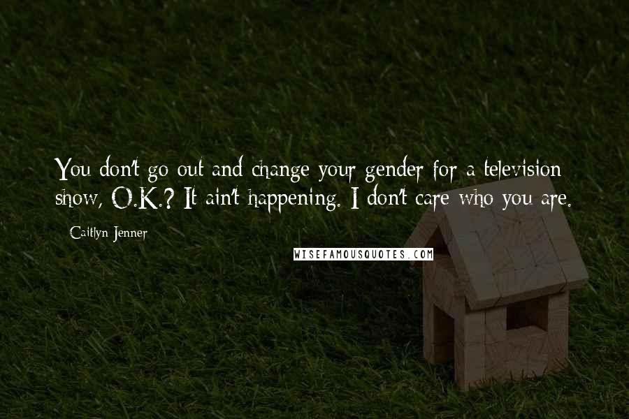 Caitlyn Jenner Quotes: You don't go out and change your gender for a television show, O.K.? It ain't happening. I don't care who you are.