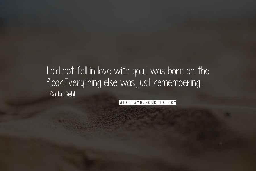 Caitlyn Siehl Quotes: I did not fall in love with you,I was born on the floor.Everything else was just remembering.