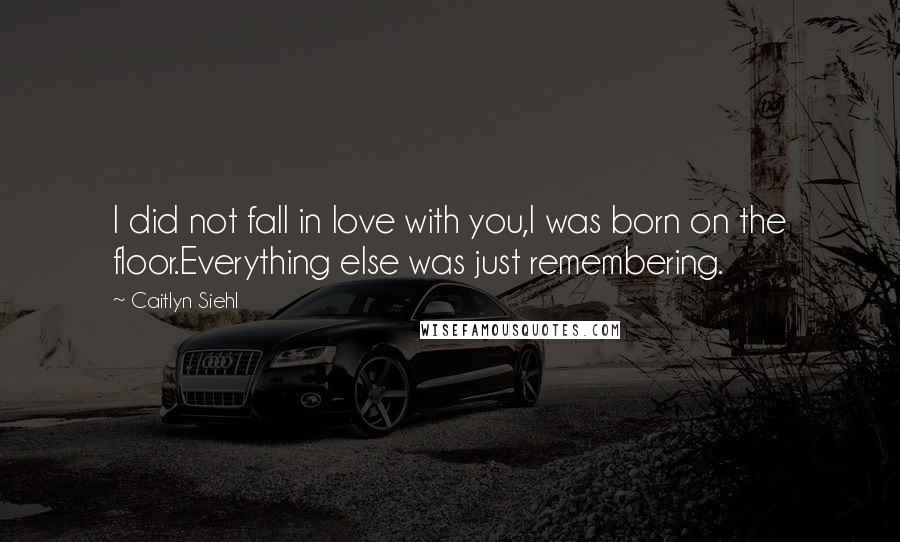 Caitlyn Siehl Quotes: I did not fall in love with you,I was born on the floor.Everything else was just remembering.