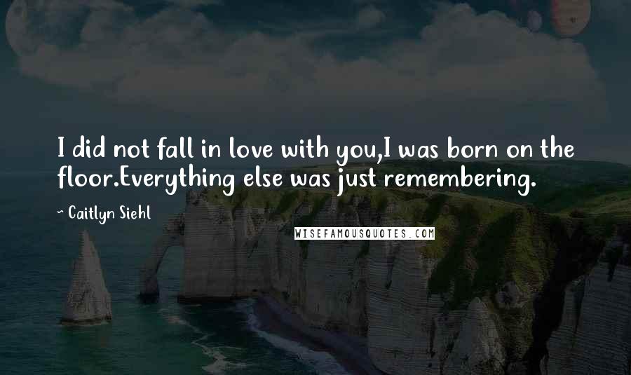 Caitlyn Siehl Quotes: I did not fall in love with you,I was born on the floor.Everything else was just remembering.