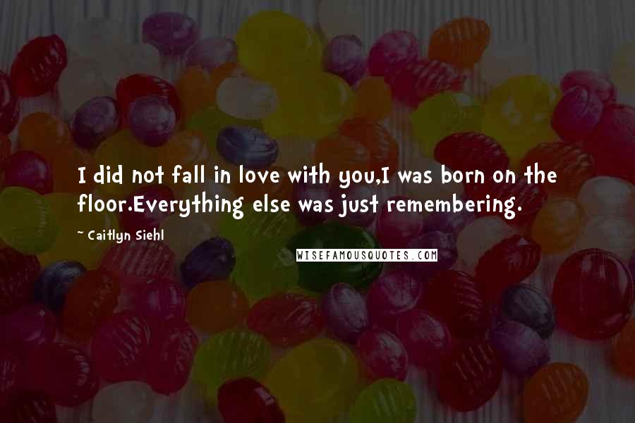 Caitlyn Siehl Quotes: I did not fall in love with you,I was born on the floor.Everything else was just remembering.