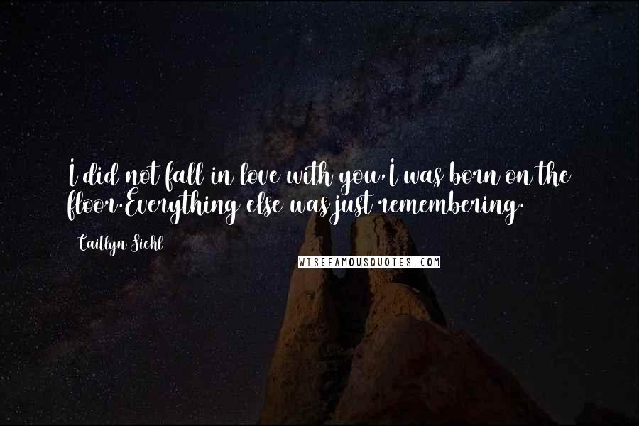 Caitlyn Siehl Quotes: I did not fall in love with you,I was born on the floor.Everything else was just remembering.