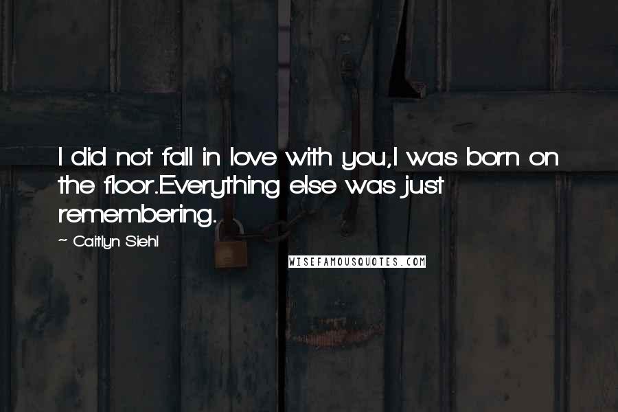 Caitlyn Siehl Quotes: I did not fall in love with you,I was born on the floor.Everything else was just remembering.