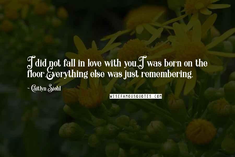 Caitlyn Siehl Quotes: I did not fall in love with you,I was born on the floor.Everything else was just remembering.