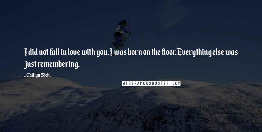 Caitlyn Siehl Quotes: I did not fall in love with you,I was born on the floor.Everything else was just remembering.