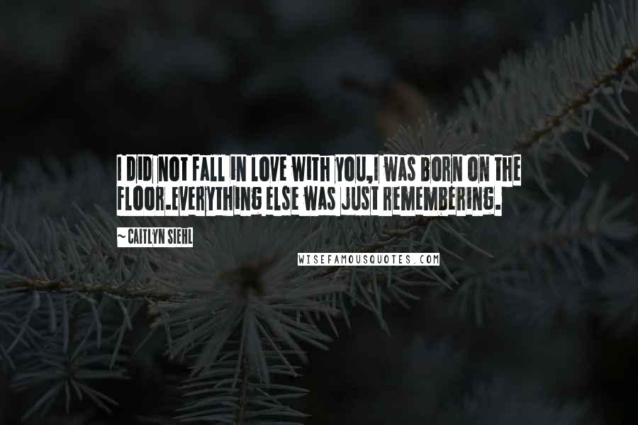 Caitlyn Siehl Quotes: I did not fall in love with you,I was born on the floor.Everything else was just remembering.