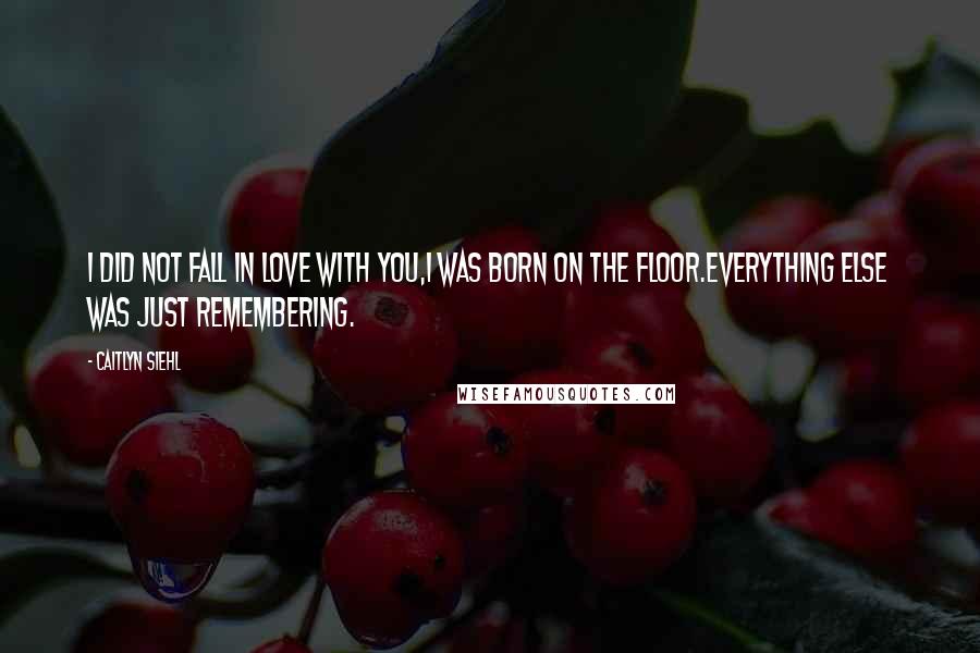 Caitlyn Siehl Quotes: I did not fall in love with you,I was born on the floor.Everything else was just remembering.