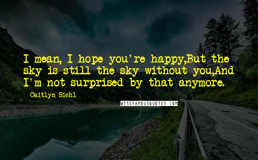 Caitlyn Siehl Quotes: I mean, I hope you're happy,But the sky is still the sky without you,And I'm not surprised by that anymore.