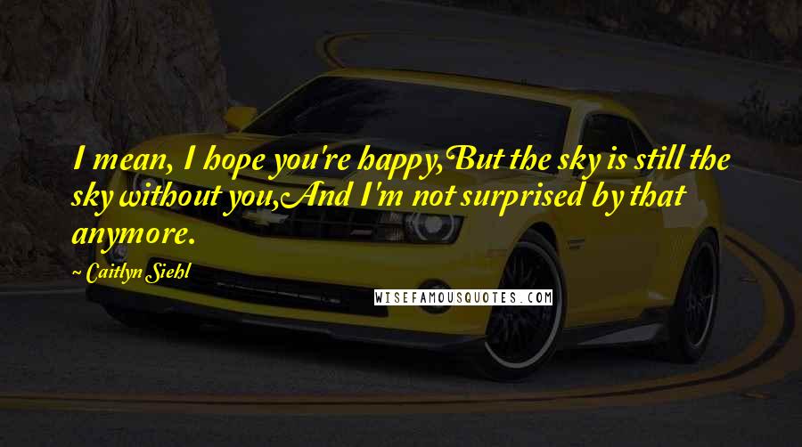 Caitlyn Siehl Quotes: I mean, I hope you're happy,But the sky is still the sky without you,And I'm not surprised by that anymore.