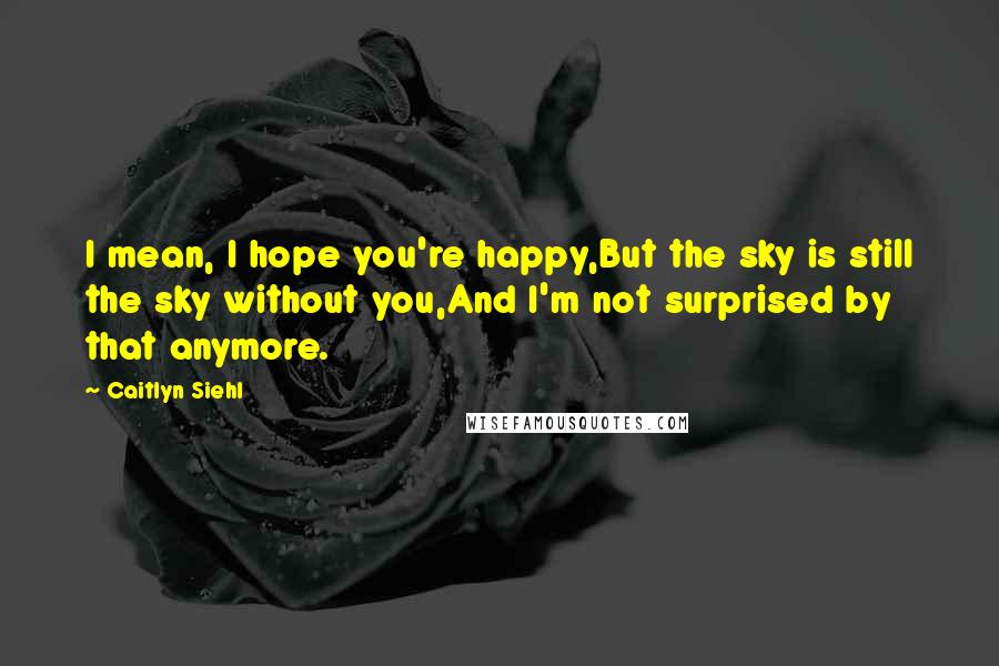 Caitlyn Siehl Quotes: I mean, I hope you're happy,But the sky is still the sky without you,And I'm not surprised by that anymore.