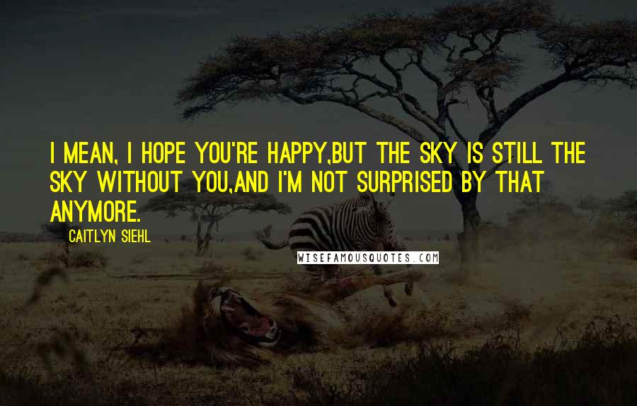 Caitlyn Siehl Quotes: I mean, I hope you're happy,But the sky is still the sky without you,And I'm not surprised by that anymore.