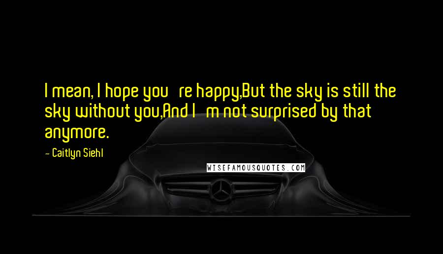 Caitlyn Siehl Quotes: I mean, I hope you're happy,But the sky is still the sky without you,And I'm not surprised by that anymore.