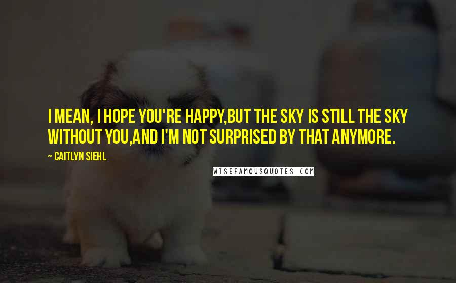 Caitlyn Siehl Quotes: I mean, I hope you're happy,But the sky is still the sky without you,And I'm not surprised by that anymore.