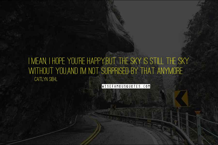 Caitlyn Siehl Quotes: I mean, I hope you're happy,But the sky is still the sky without you,And I'm not surprised by that anymore.