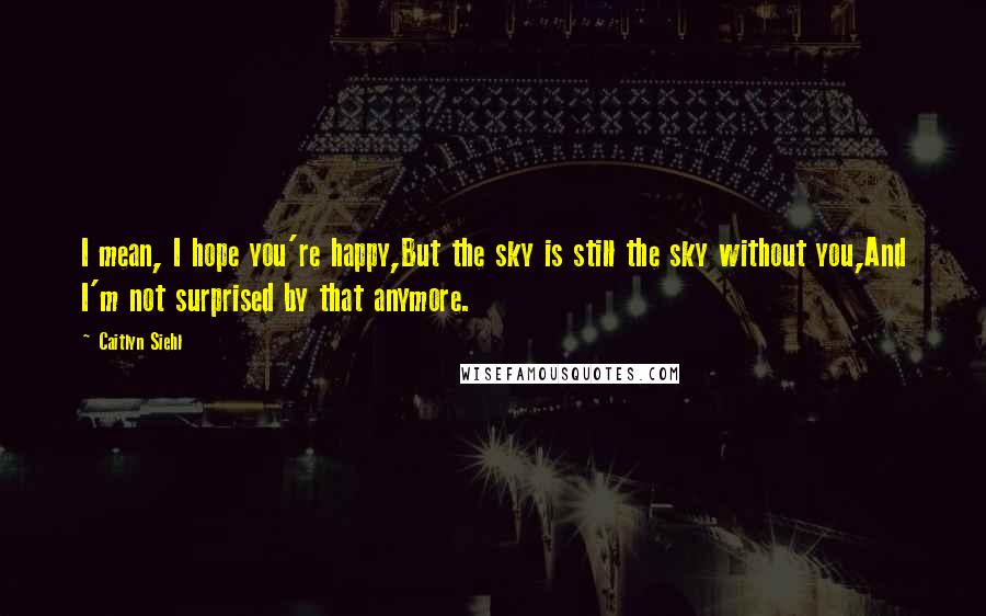 Caitlyn Siehl Quotes: I mean, I hope you're happy,But the sky is still the sky without you,And I'm not surprised by that anymore.