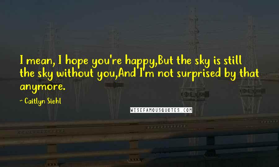 Caitlyn Siehl Quotes: I mean, I hope you're happy,But the sky is still the sky without you,And I'm not surprised by that anymore.