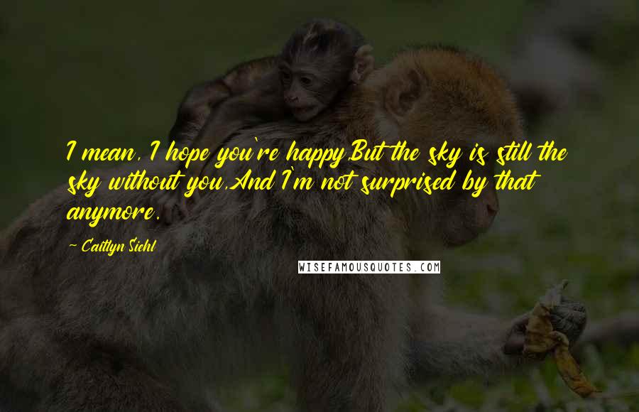 Caitlyn Siehl Quotes: I mean, I hope you're happy,But the sky is still the sky without you,And I'm not surprised by that anymore.